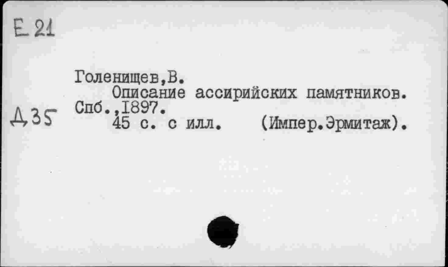 ﻿L21
Гол е нище в, В.
Описание ассирийских памятников, л -і«- Спб.,1897.
АОЬ 45 с. с илл.	(Импер.Эрмитаж).